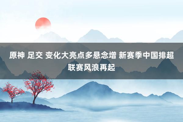 原神 足交 变化大亮点多悬念增 新赛季中国排超联赛风浪再起