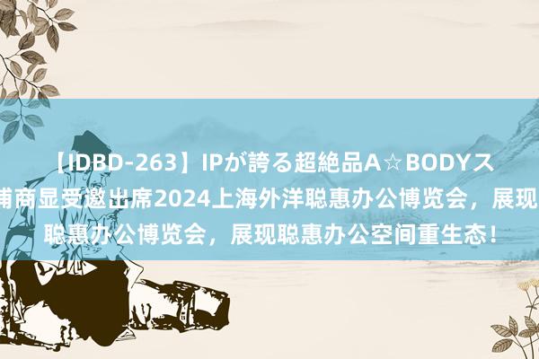 【IDBD-263】IPが誇る超絶品A☆BODYスペシャル8時間 飞利浦商显受邀出席2024上海外洋聪惠办公博览会，展现聪惠办公空间重生态！