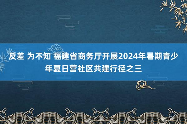 反差 为不知 福建省商务厅开展2024年暑期青少年夏日营社区共建行径之三