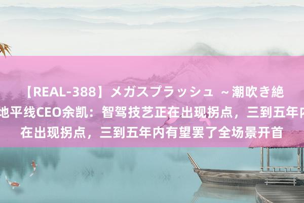 【REAL-388】メガスプラッシュ ～潮吹き絶頂スペシャル～ 对话地平线CEO余凯：智驾技艺正在出现拐点，三到五年内有望罢了全场景开首