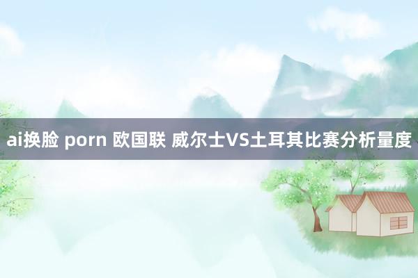 ai换脸 porn 欧国联 威尔士VS土耳其比赛分析量度