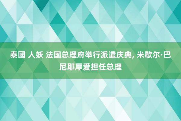 泰國 人妖 法国总理府举行派遣庆典， 米歇尔·巴尼耶厚爱担任总理