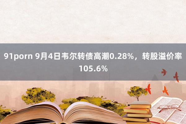 91porn 9月4日韦尔转债高潮0.28%，转股溢价率105.6%