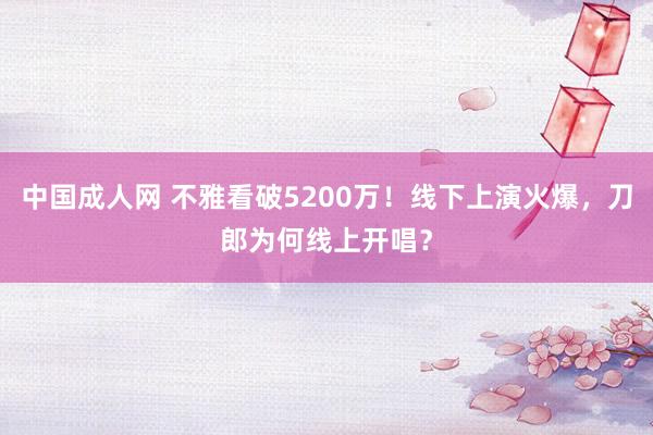 中国成人网 不雅看破5200万！线下上演火爆，刀郎为何线上开唱？