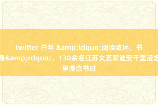 twitter 白丝 &ldquo;阅读致远，书香修身&rdquo;，130余名江苏文艺家淮安千里浸念书班