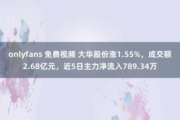 onlyfans 免费视频 大华股份涨1.55%，成交额2.68亿元，近5日主力净流入789.34万