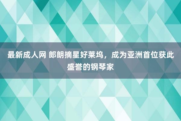 最新成人网 郎朗摘星好莱坞，成为亚洲首位获此盛誉的钢琴家