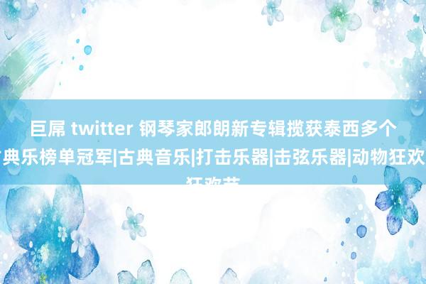 巨屌 twitter 钢琴家郎朗新专辑揽获泰西多个古典乐榜单冠军|古典音乐|打击乐器|击弦乐器|动物狂欢节