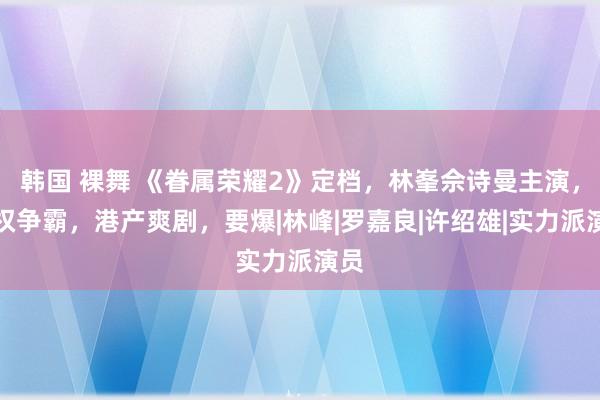 韩国 裸舞 《眷属荣耀2》定档，林峯佘诗曼主演，股权争霸，港产爽剧，要爆|林峰|罗嘉良|许绍雄|实力派演员