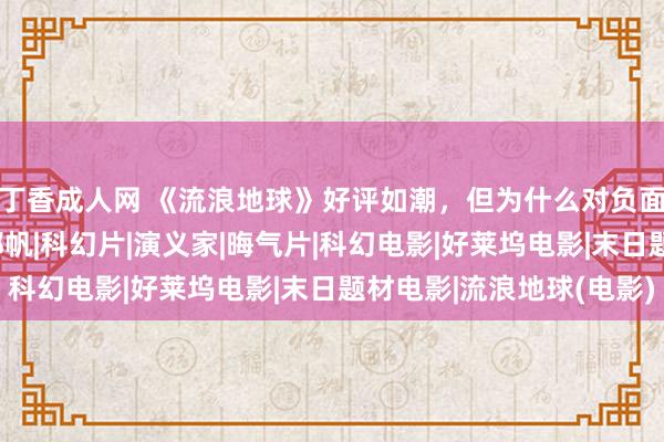 丁香成人网 《流浪地球》好评如潮，但为什么对负面意见却小题大作？|郭帆|科幻片|演义家|晦气片|科幻电影|好莱坞电影|末日题材电影|流浪地球(电影)