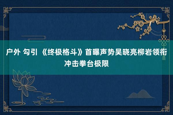 户外 勾引 《终极格斗》首曝声势吴晓亮柳岩领衔冲击拳台极限