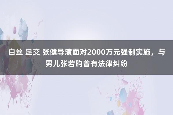 白丝 足交 张健导演面对2000万元强制实施，与男儿张若昀曾有法律纠纷