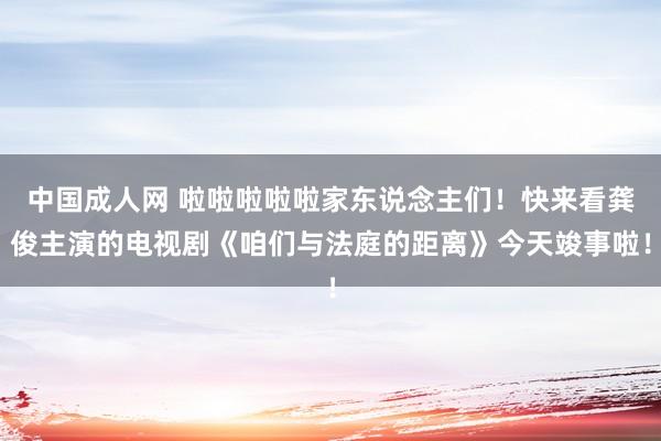 中国成人网 啦啦啦啦啦家东说念主们！快来看龚俊主演的电视剧《咱们与法庭的距离》今天竣事啦！