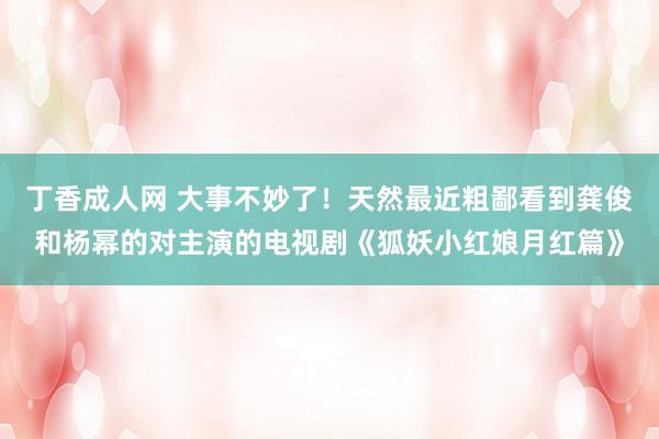 丁香成人网 大事不妙了！天然最近粗鄙看到龚俊和杨幂的对主演的电视剧《狐妖小红娘月红篇》