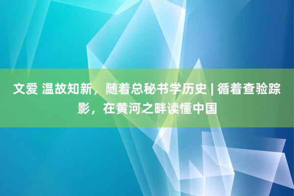 文爱 温故知新，随着总秘书学历史 | 循着查验踪影，在黄河之畔读懂中国