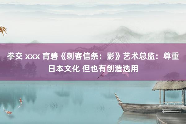 拳交 xxx 育碧《刺客信条：影》艺术总监：尊重日本文化 但也有创造选用