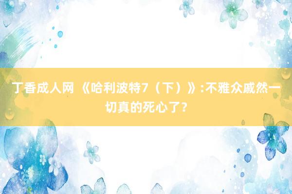 丁香成人网 《哈利波特7（下）》:不雅众戚然一切真的死心了？