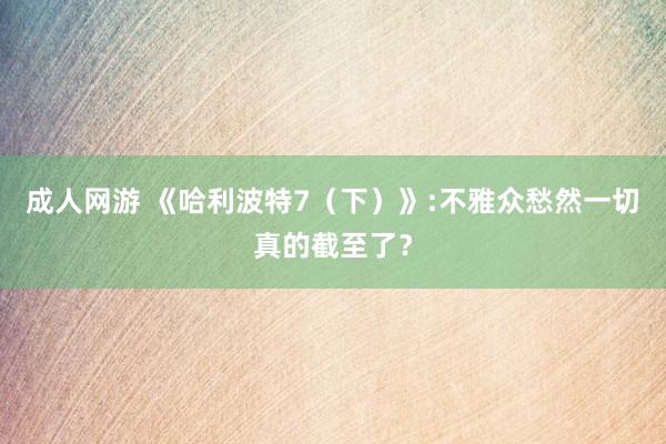 成人网游 《哈利波特7（下）》:不雅众愁然一切真的截至了？