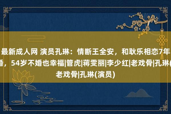 最新成人网 演员孔琳：情断王全安，和耿乐相恋7年被离婚，54岁不婚也幸福|管虎|蒋雯丽|李少红|老戏骨|孔琳(演员)