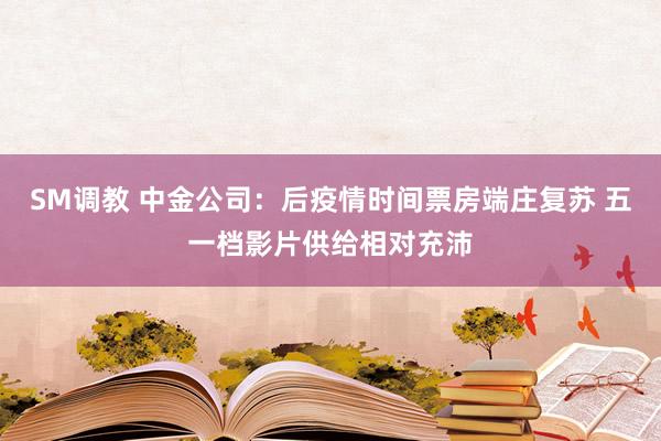 SM调教 中金公司：后疫情时间票房端庄复苏 五一档影片供给相对充沛