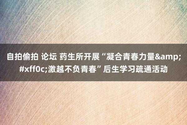 自拍偷拍 论坛 药生所开展“凝合青春力量&#xff0c;激越不负青春”后生学习疏通活动