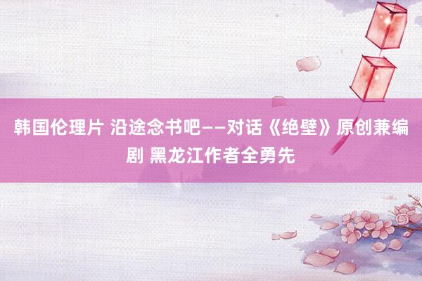 韩国伦理片 沿途念书吧——对话《绝壁》原创兼编剧 黑龙江作者全勇先