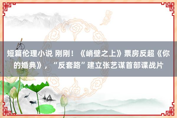 短篇伦理小说 刚刚！《峭壁之上》票房反超《你的婚典》，“反套路”建立张艺谋首部谍战片