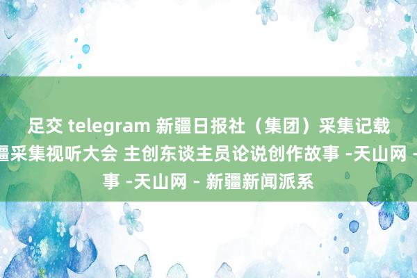 足交 telegram 新疆日报社（集团）采集记载片亮相首届新疆采集视听大会 主创东谈主员论说创作故事 -天山网 - 新疆新闻派系