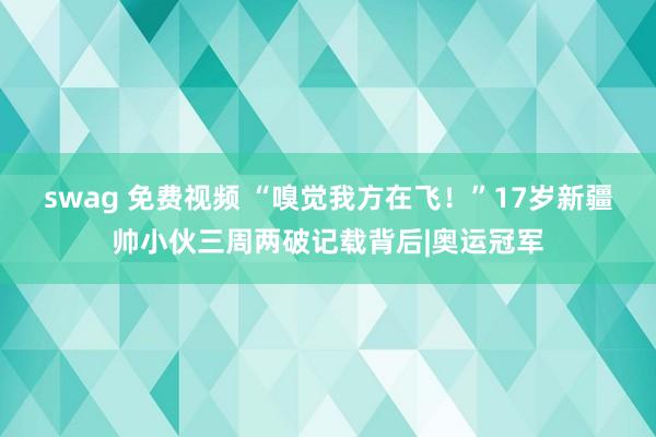 swag 免费视频 “嗅觉我方在飞！”17岁新疆帅小伙三周两破记载背后|奥运冠军