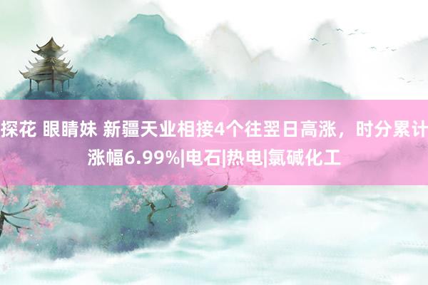 探花 眼睛妹 新疆天业相接4个往翌日高涨，时分累计涨幅6.99%|电石|热电|氯碱化工